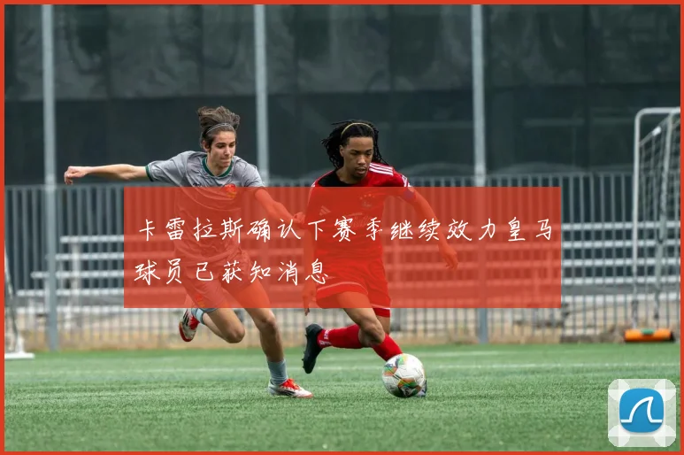 卡雷拉斯确认下赛季继续效力皇马球员已获知消息