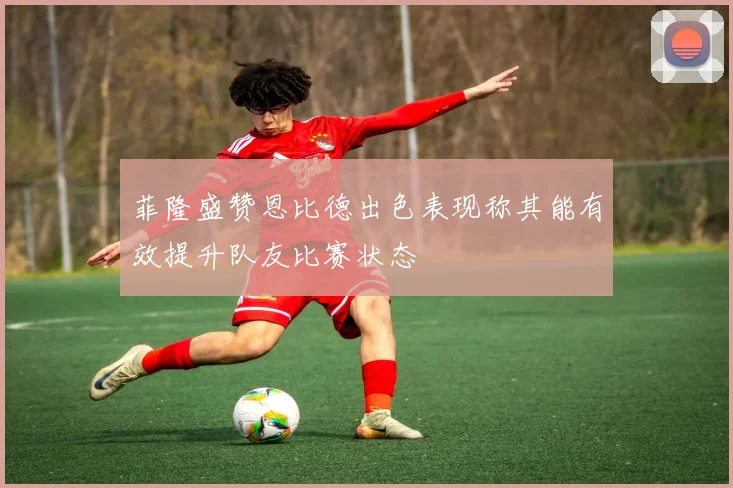 菲隆盛赞恩比德出色表现称其能有效提升队友比赛状态