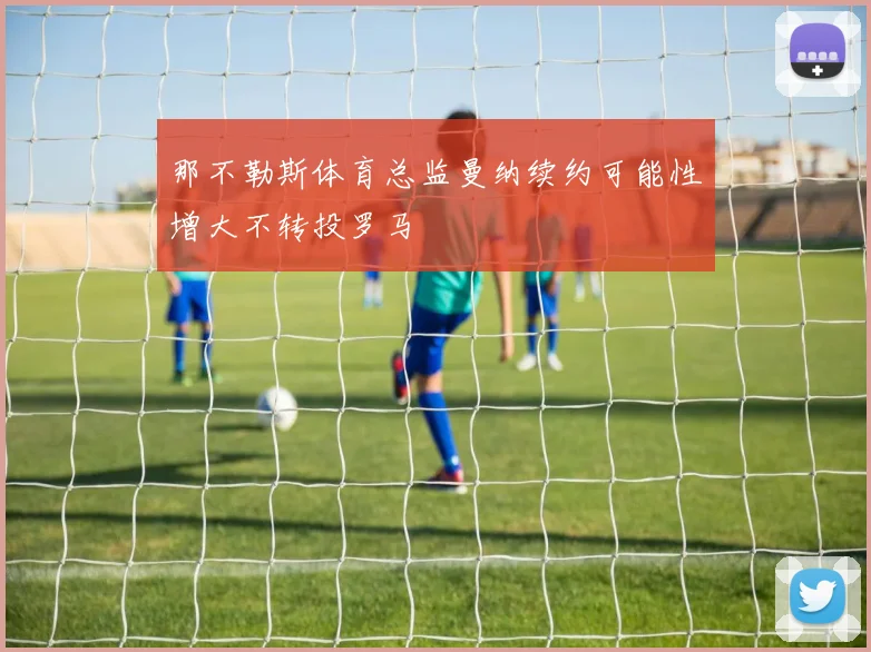 那不勒斯体育总监曼纳续约可能性增大不转投罗马