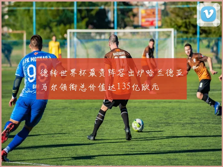 德转世界杯最贵阵容出炉哈兰德亚马尔领衔总价值达135亿欧元
