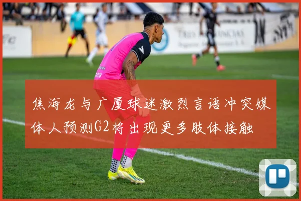 焦海龙与广厦球迷激烈言语冲突媒体人预测G2将出现更多肢体接触