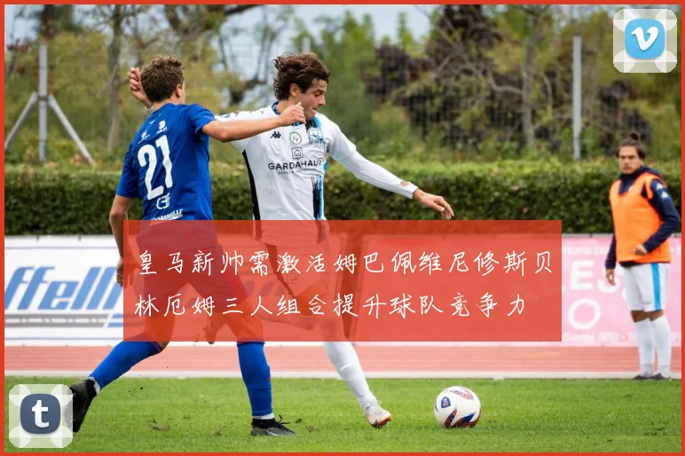 皇马新帅需激活姆巴佩维尼修斯贝林厄姆三人组合提升球队竞争力
