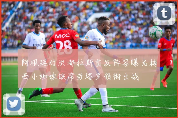 阿根廷对洪都拉斯首发阵容曝光梅西小蜘蛛缺席劳塔罗领衔出战