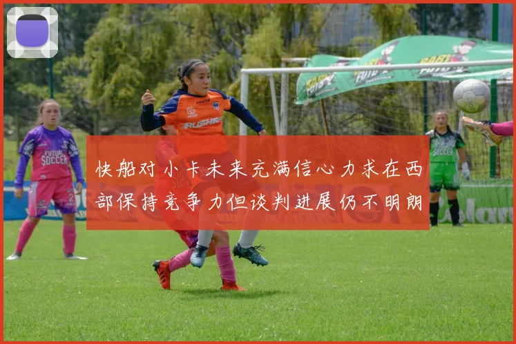 快船对小卡未来充满信心力求在西部保持竞争力但谈判进展仍不明朗