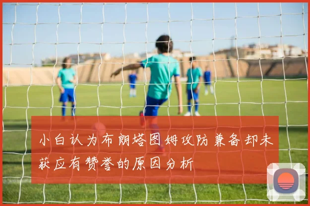 小白认为布朗塔图姆攻防兼备却未获应有赞誉的原因分析
