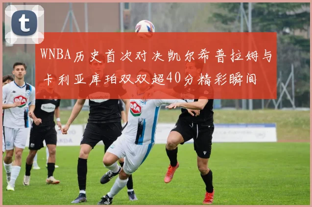 WNBA历史首次对决凯尔希普拉姆与卡利亚库珀双双超40分精彩瞬间