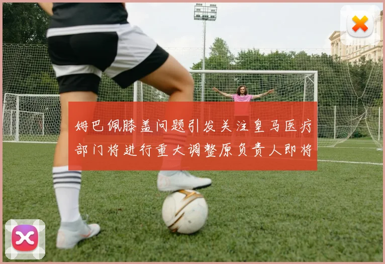 姆巴佩膝盖问题引发关注皇马医疗部门将进行重大调整原负责人即将离任