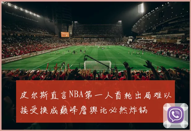 皮尔斯直言NBA第一人首轮出局难以接受换成巅峰詹舆论必然炸锅