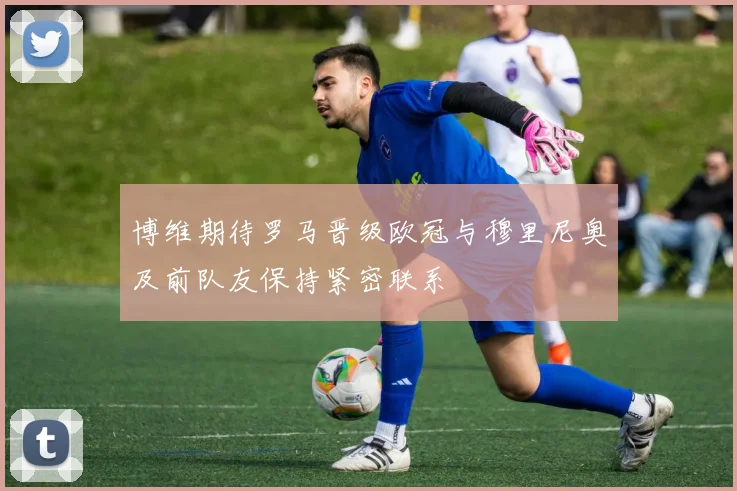 博维期待罗马晋级欧冠与穆里尼奥及前队友保持紧密联系