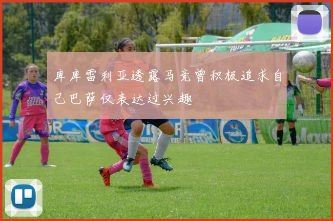 库库雷利亚透露马竞曾积极追求自己巴萨仅表达过兴趣