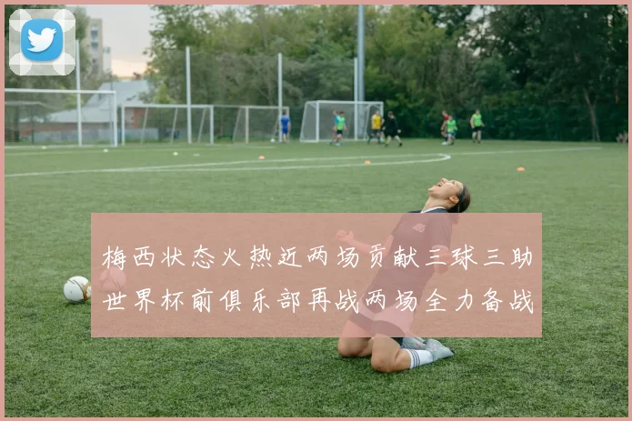 梅西状态火热近两场贡献三球三助世界杯前俱乐部再战两场全力备战大赛