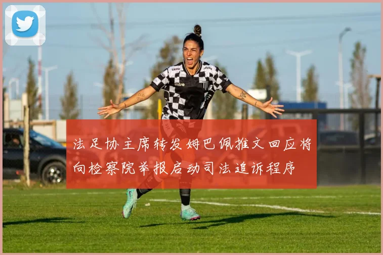 法足协主席转发姆巴佩推文回应将向检察院举报启动司法追诉程序
