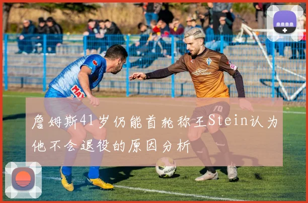 詹姆斯41岁仍能首轮称王Stein认为他不会退役的原因分析