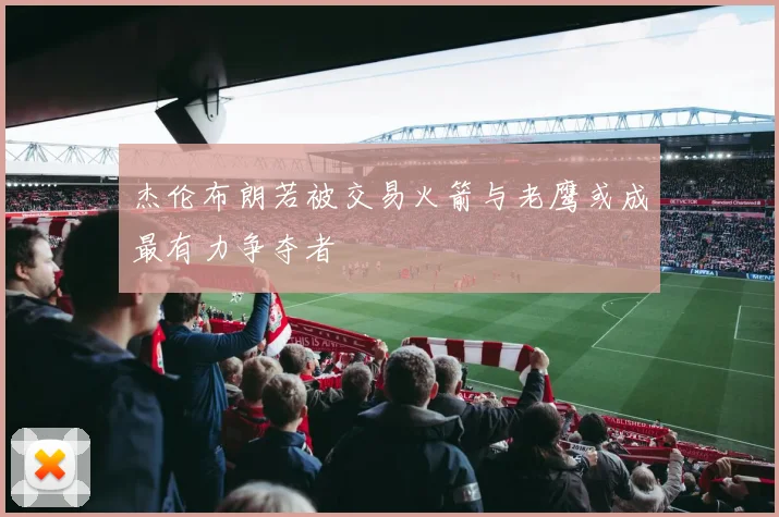 杰伦布朗若被交易火箭与老鹰或成最有力争夺者