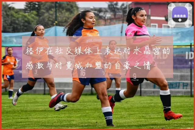 格伊在社交媒体上表达对水晶宫的感激与对曼城加盟的自豪之情