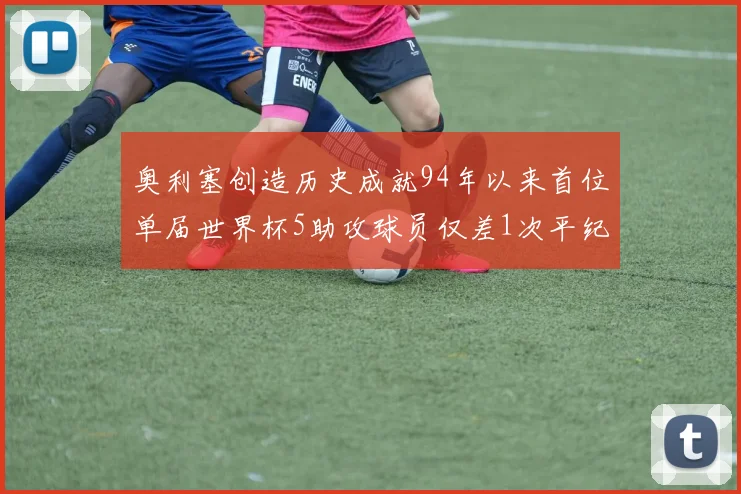 奥利塞创造历史成就94年以来首位单届世界杯5助攻球员仅差1次平纪录