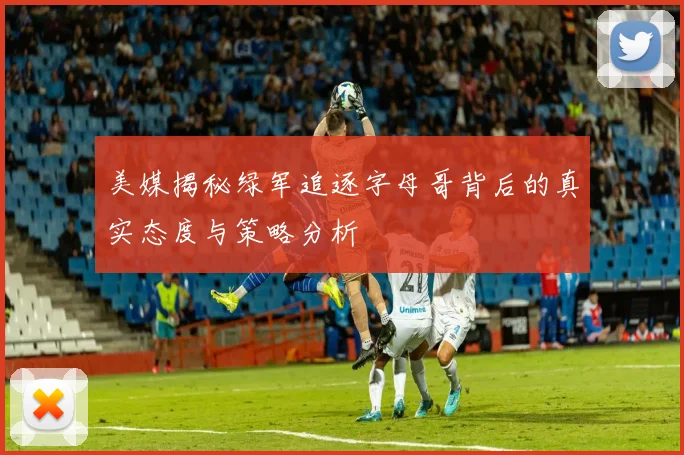 美媒揭秘绿军追逐字母哥背后的真实态度与策略分析
