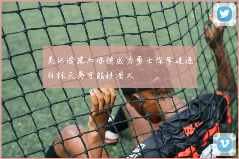 美记透露加福德成为勇士绿军追逐目标交易可能性增大
