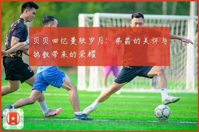 贝贝回忆曼联岁月：弗爵的关怀与执教带来的荣耀