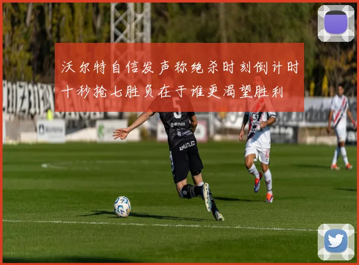 沃尔特自信发声称绝杀时刻倒计时十秒抢七胜负在于谁更渴望胜利