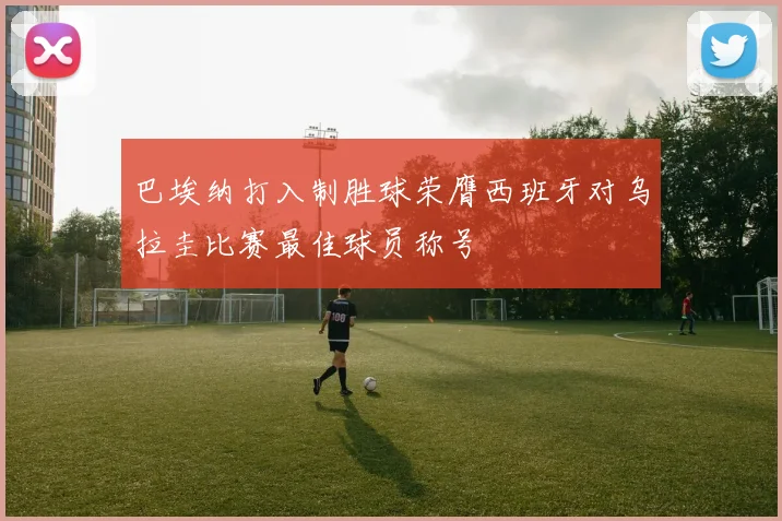 巴埃纳打入制胜球荣膺西班牙对乌拉圭比赛最佳球员称号