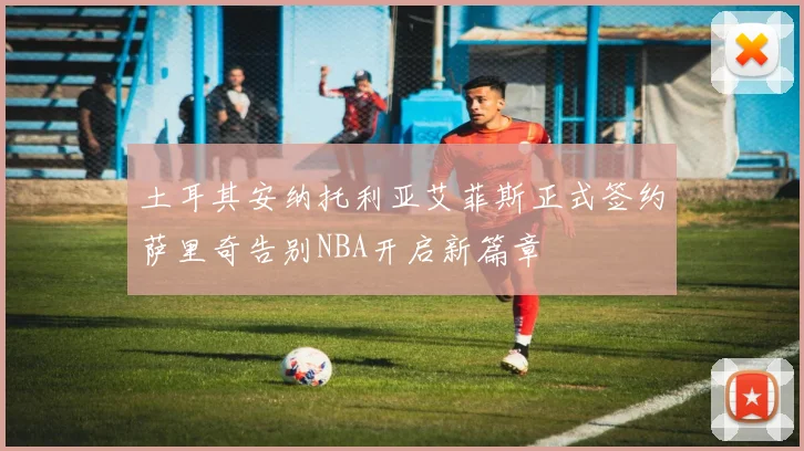 土耳其安纳托利亚艾菲斯正式签约萨里奇告别NBA开启新篇章